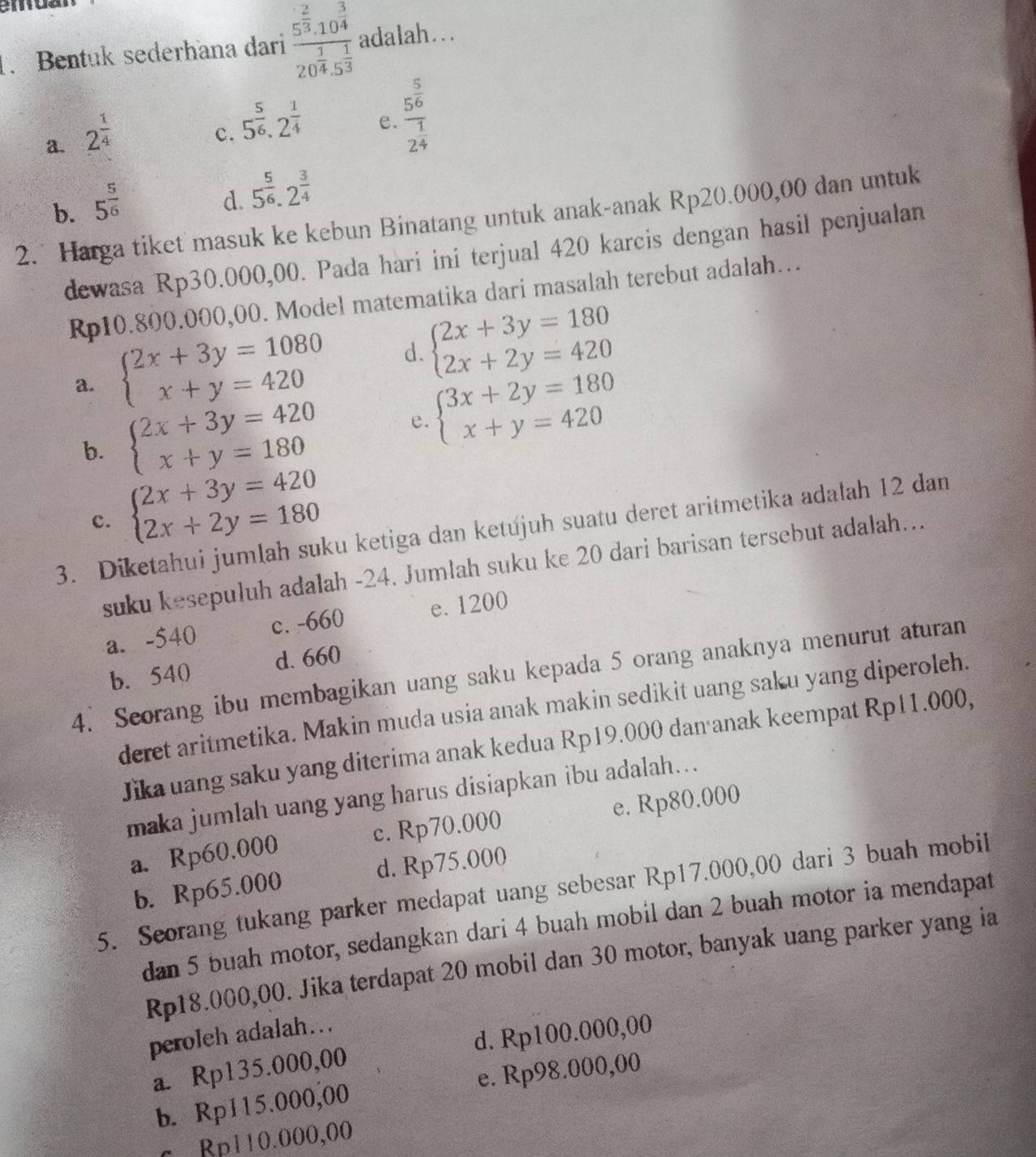 Bentuk sederhana dari frac 5^(frac 2)3.10^(frac 3)420^(frac 1)4.5^(frac 1)3 adalah...
a. 2^(frac 1)4
c. 5^(frac 5)6,2^(frac 1)4
e. frac 5^(frac 5)62^(frac 1)4
b. 5^(frac 5)6
d. 5^(frac 5)6.2^(frac 3)4
2. Harga tiket masuk ke kebun Binatang untuk anak-anak Rp20.000,00 dan untuk
dewasa Rp30.000,00. Pada hari ini terjual 420 karcis dengan hasil penjualan
Rp10.800.000,00. Model matematika dari masalah terebut adalah…
a. beginarrayl 2x+3y=1080 x+y=420endarray. d. beginarrayl 2x+3y=180 2x+2y=420endarray.
b. beginarrayl 2x+3y=420 x+y=180endarray. e. beginarrayl 3x+2y=180 x+y=420endarray.
c. beginarrayl 2x+3y=420 2x+2y=180endarray.
3. Diketahui jumlah suku ketiga dan ketújuh suatu deret aritmetika adalah 12 dan
suku kesepuluh adalah -24. Jumlah suku ke 20 dari barisan tersebut adalah...
a. -540 c. -660 e. 1200
b. 540 d. 660
4. Seorang ibu membagikan uang saku kepada 5 orang anaknya menurut aturan
deret aritmetika. Makin muda usia anak makin sedikit uang saku yang diperoleh.
Jikauang saku yang diterima anak kedua Rp19.000 dan anak keempat Rp11.000,
maka jumlah uang yang harus disiapkan ibu adalah...
a. Rp60.000 c. Rp70.000 e. Rp80.000
b. Rp65.000 d. Rp75.000
5. Seorang tukang parker medapat uang sebesar Rp17.000,00 dari 3 buah mobil
dan 5 buah motor, sedangkan dari 4 buah mobil dan 2 buah motor ia mendapat
Rp18.000,00. Jika terdapat 20 mobil dan 30 motor, banyak uang parker yang ia
peroleh adalah...
a. Rp135.000,00 d. Rp100.000,00
b. Rp115.000,00 e. Rp98.000,00
c Bp110.000,00