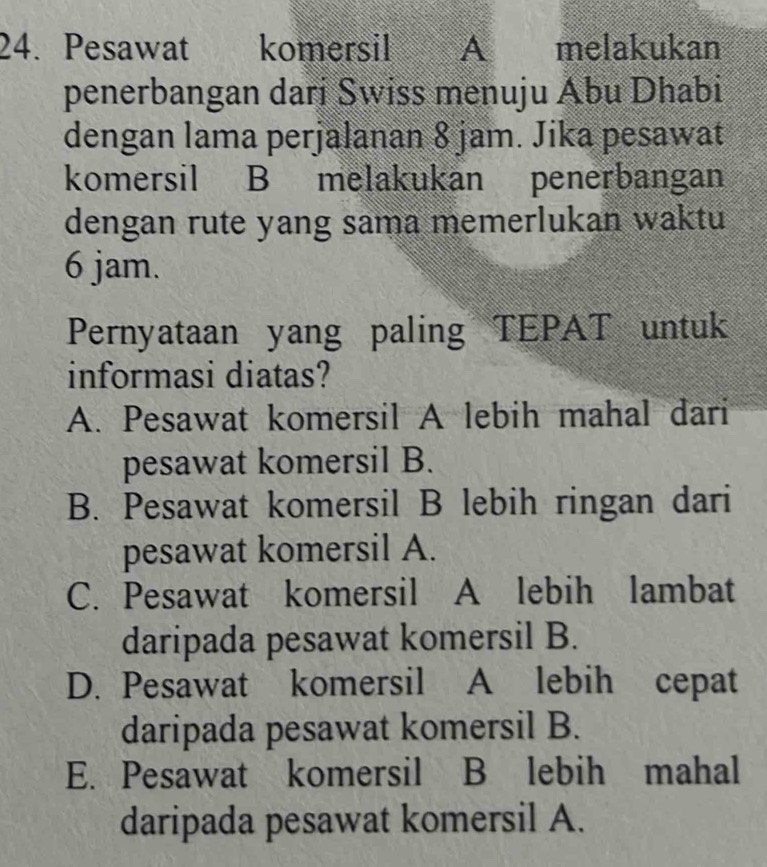 Pesawat 1 komersil A melakukan
penerbangan dari Swiss menuju Ábu Dhabi
dengan lama perjalanan 8 jam. Jika pesawat
komersil B melakukan penerbangan
dengan rute yang sama memerlukan waktu
6 jam.
Pernyataan yang paling TEPAT untuk
informasi diatas?
A. Pesawat komersil A lebih mahal dari
pesawat komersil B.
B. Pesawat komersil B lebih ringan dari
pesawat komersil A.
C. Pesawat komersil A lebih lambat
daripada pesawat komersil B.
D. Pesawat komersil A lebih cepat
daripada pesawat komersil B.
E. Pesawat komersil B lebih mahal
daripada pesawat komersil A.