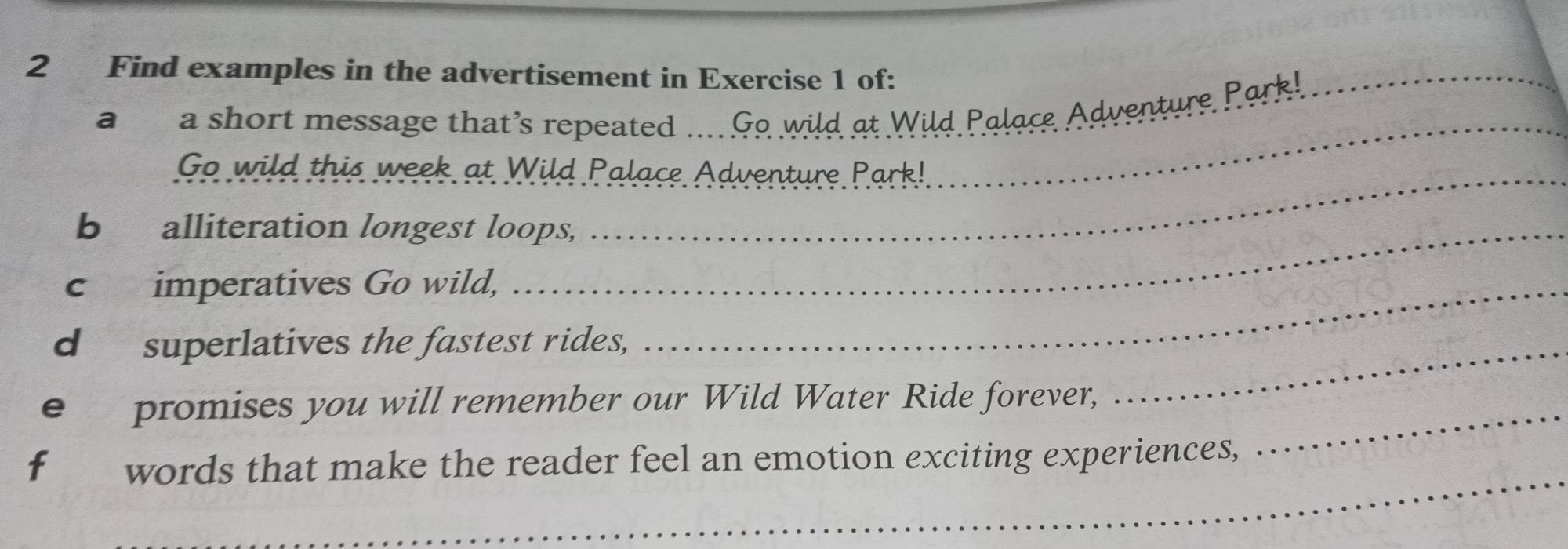 Find examples in the advertisement in Exercise 1 of: 
a a short message that’s repeated .... Go wild at Wild Palace Adventure Park!_ 
_ 
Go wild this week at Wild Palace Adventure Park! 
_ 
b alliteration longest loops, 
c imperatives Go wild,_ 
d superlatives the fastest rides, 
_ 
e promises you will remember our Wild Water Ride forever, 
_ 
_ 
f words that make the reader feel an emotion exciting experiences,