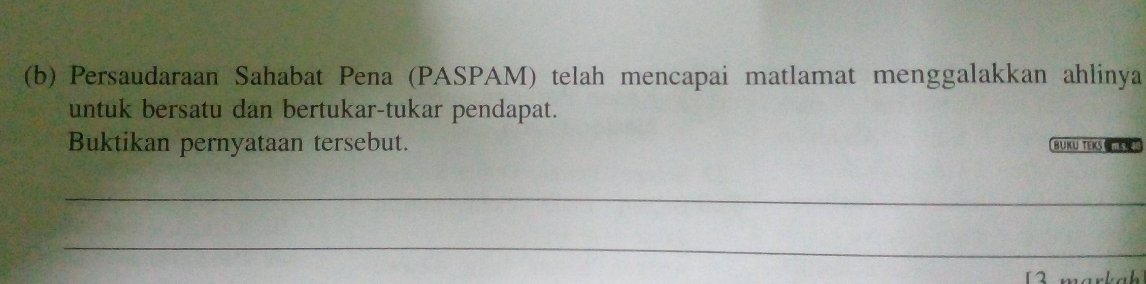 Persaudaraan Sahabat Pena (PASPAM) telah mencapai matlamat menggalakkan ahlinya 
untuk bersatu dan bertukar-tukar pendapat. 
Buktikan pernyataan tersebut. BUKU TEKS CK 
_ 
_ 
12 markah