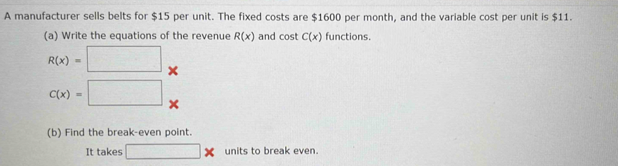 A manufacturer sells belts for $15 per unit. The fixed costs are $1600 per month, and the variable cost per unit is $11. 
(a) Write the equations of the revenue R(x) and cost C(x) functions.
R(x)=□ X
C(x)=□ x
(b) Find the break-even point. 
It takes □ * units to break even.