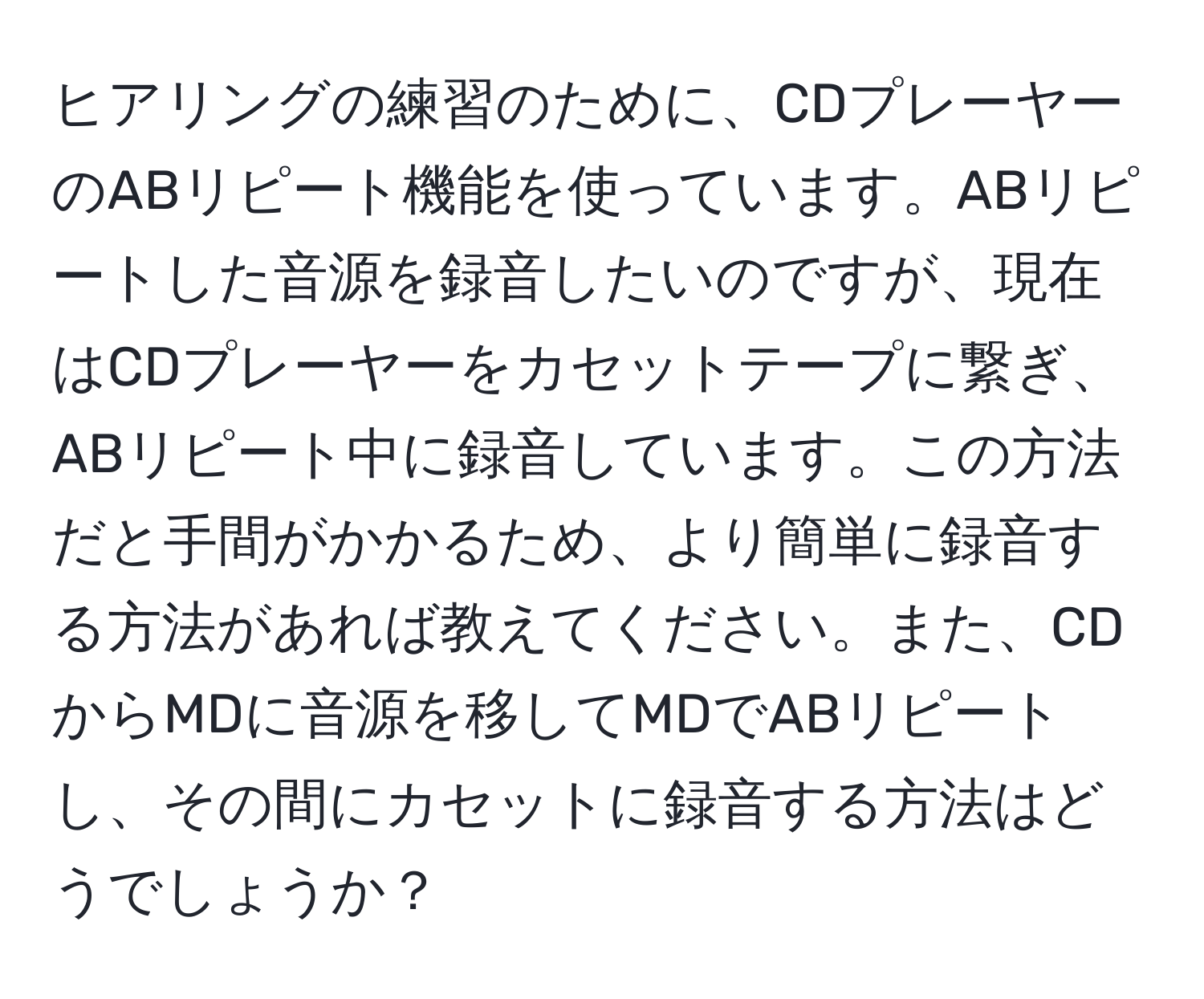 ヒアリングの練習のために、CDプレーヤーのABリピート機能を使っています。ABリピートした音源を録音したいのですが、現在はCDプレーヤーをカセットテープに繋ぎ、ABリピート中に録音しています。この方法だと手間がかかるため、より簡単に録音する方法があれば教えてください。また、CDからMDに音源を移してMDでABリピートし、その間にカセットに録音する方法はどうでしょうか？