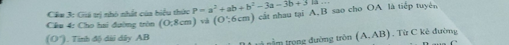 Cảu 3: Giá trị nhỏ nhất của biểu thức P=a^2+ab+b^2-3a-3b+31a... 
Câu 4: Cho hai đường tròn (0,8cm) và (O∵ 6cm) cắt nhau tại A, B sao cho OA là tiếp tuyển
(0°). Tính độ dài dây AB
nằm trong đường tròn (A,AB). Từ C kẻ đường