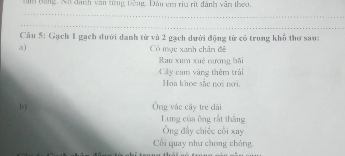 tâm bảng. No đanh vân từng tiêng. Đàn em ríu rít đánh vân theo.
_
_
Câu 5: Gạch 1 gạch dưới danh từ và 2 gạch dưới động từ có trong khố thơ sau:
a) Cỏ mọc xanh chân đê
Rau xum xuê nương bãi
Cây cam vàng thêm trái
Hoa khoe sắc nơi nơi.
b) Ông vác cây tre dài
Lưng của ông rất thăng
Ông đầy chiếc cối xay
Cối quay như chong chóng.