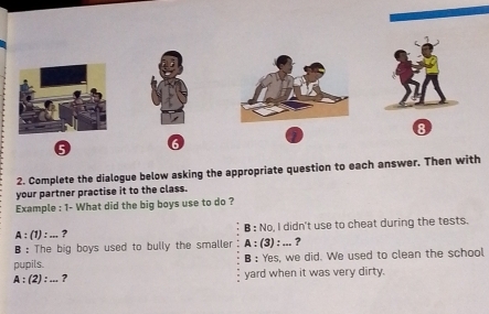 8
6
2. Complete the dialogue below asking the appropriate question to each answer. Then with
your partner practise it to the class.
Example : 1- What did the big boys use to do ?
A:(1):... ? B : No, I didn't use to cheat during the tests.
B : The big boys used to bully the smaller A:(3):... ?
pupils. B : Yes, we did. We used to clean the school
A:(2):... ? yard when it was very dirty.