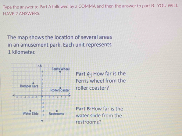 Type the answer to Part A followed by a COMMA and then the answer to part B. YOU WILL 
HAVE 2 ANSWERS. 
The map shows the location of several areas 
in an amusement park. Each unit represents
1 kilometer. 
Part A How far is the 
Ferris wheel from the 
roller coaster? 
Part B:How far is the 
water slide from the 
restrooms?