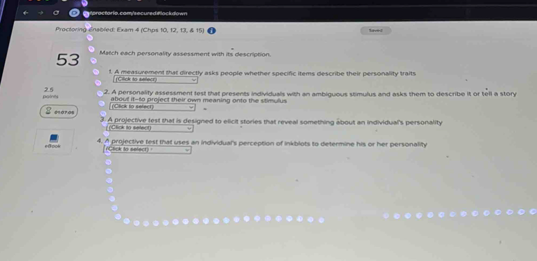 Proctoring Enabled: Exam 4 (Chps 10, 12, 13, & 15) Saved 
53 Match each personality assessment with its description. 
1. A measurement that directly asks people whether specific items describe their personality traits 
(Click to select) 
2.5 
points 2. A personality assessment test that presents individuals with an ambiguous stimulus and asks them to describe it or tell a story 
about it-to project their own meaning onto the stimulus 
8 olo70s (Click to select) 
3. A projective test that is designed to elicit stories that reveal something about an individual's personality 
(Click to select) 
4. A projective test that uses an individual's perception of inkblots to determine his or her personality 
eBook (Click to select)