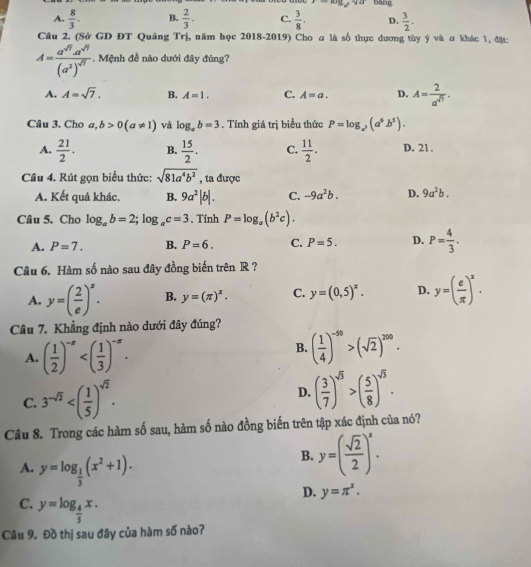 z= log _a^2sqrt(a) bāng
B.
A.  8/3 .  2/3 . C.  3/8 .  3/2 .
D.
Câu 2. (Sở GD ĐT Quảng Trị, năm học 2018-2019) Cho a là số thực dương tùy ý và a khác 1, đặ:
A=frac a^(sqrt(7)).a^(sqrt(7))(a^2)^sqrt(7). Mệnh đề nào dưới đây đúng?
A. A=sqrt(7). B. A=1. C. A=a. D. A= 2/a^(sqrt(7)) .
Câu 3. Cho a,b>0(a!= 1) và log _ab=3. Tính giá trị biều thức P=log _a^2(a^6b^5).
A.  21/2 .  15/2 .  11/2 . D. 21.
B.
C.
Câu 4. Rút gọn biểu thức: sqrt(81a^4b^2) , ta được
A. Kết quả khác. B. 9a^2|b|.
C. -9a^2b. D. 9a^2b.
Câu 5. Cho log _ab=2;log _ac=3. Tính P=log _a(b^2c).
A. P=7. B. P=6. C. P=5. D. P= 4/3 .
Câu 6. Hàm số nào sau đây đồng biến trên R ?
A. y=( 2/e )^x.
B. y=(π )^x.
C. y=(0,5)^x.
D. y=( e/π  )^x.
Câu 7. Khẳng định nào dưới đây đúng?
A. ( 1/2 )^-x
B. ( 1/4 )^-50>(sqrt(2))^200.
C. 3^(-sqrt(2))
D. ( 3/7 )^sqrt(3)>( 5/8 )^sqrt(3).
Câu 8. Trong các hàm số sau, hàm số nào đồng biến trên tập xác định của nó?
A. y=log _ 1/3 (x^2+1).
B. y=( sqrt(2)/2 )^x.
D. y=π^x.
C. y=log _ 4/5 x.
Cầu 9. Đồ thị sau đây của hàm số nào?