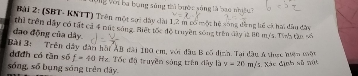 Vộng với ba bụng sóng thì bước sóng là bao nhiêu? 
Bài 2: (SBT- KNTT) Trên một sợi dây dài 1,2 m có một hệ sóng dừng kế cả hai đầu dây
thì trên dây có tất cả 4 nút sóng. Biết tốc độ truyền sóng trên dây là 80 m/s. Tính tần số 
dao động của dây. 
Bài 3: Trên dây đàn hồi ĂB dài 100 cm, với đầu B cố định. Tại đầu A thực hiện một
dđđh có tần số f=40Hz Tốc độ truyền sóng trên dây là v=20m/s Xác định số nút 
sóng, số bụng sóng trên dây.