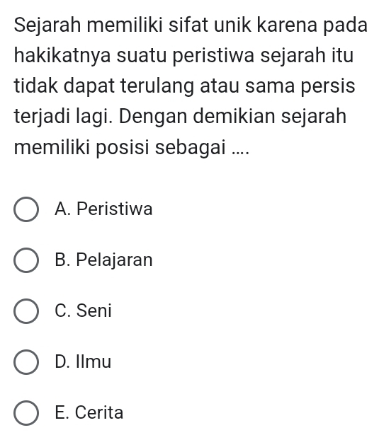 Sejarah memiliki sifat unik karena pada
hakikatnya suatu peristiwa sejarah itu
tidak dapat terulang atau sama persis
terjadi lagi. Dengan demikian sejarah
memiliki posisi sebagai ....
A. Peristiwa
B. Pelajaran
C. Seni
D. Ilmu
E. Cerita