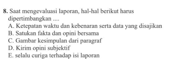 Saat mengevaluasi laporan, hal-hal berikut harus
dipertimbangkan ....
A. Ketepatan waktu dan kebenaran serta data yang disajikan
B. Satukan fakta dan opini bersama
C. Gambar kesimpulan dari paragraf
D. Kirim opini subjektif
E. selalu curiga terhadap isi laporan