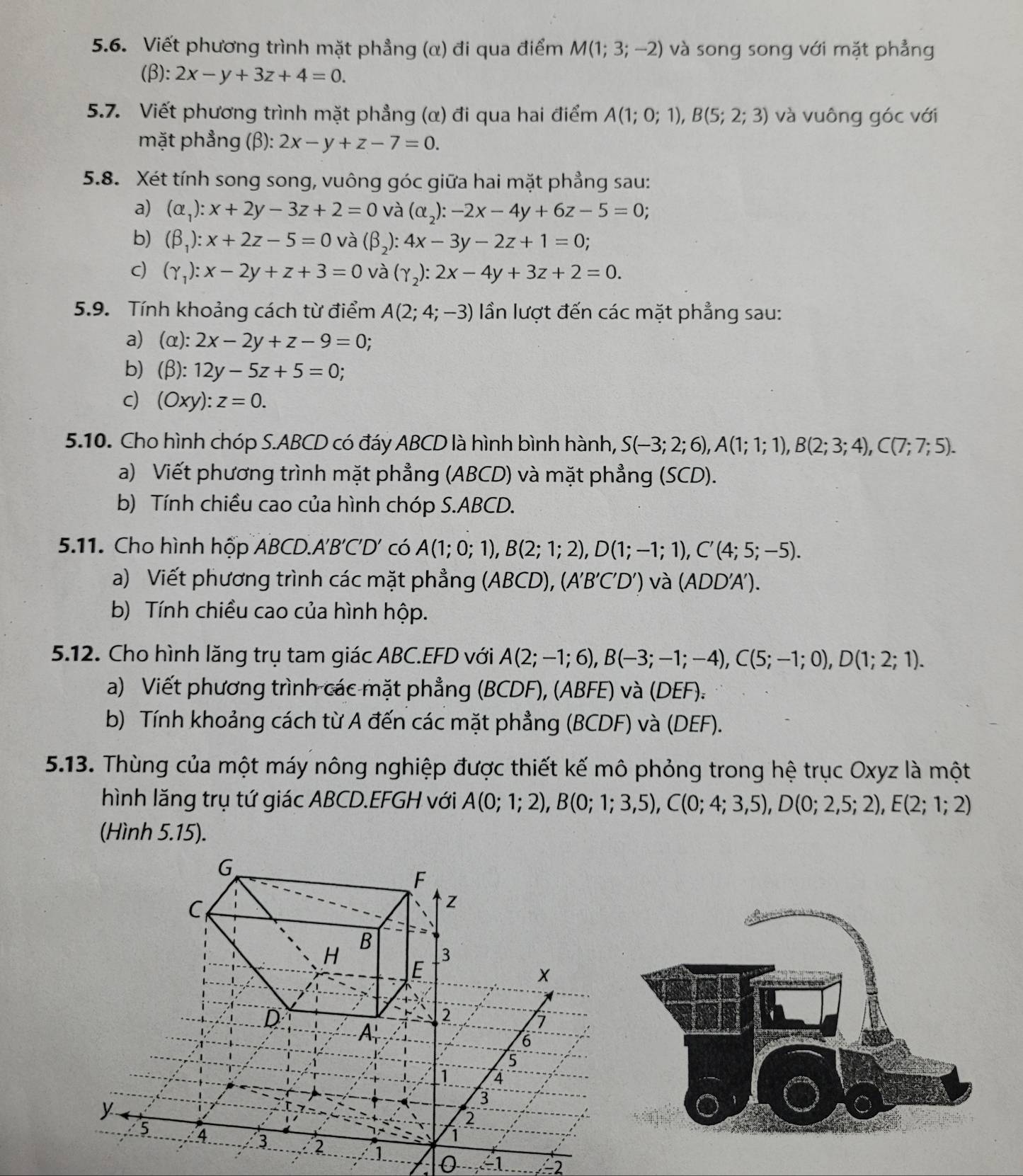 Viết phương trình mặt phẳng (α) đi qua điểm M(1;3;-2) và song song với mặt phẳng
(β): 2x-y+3z+4=0.
5.7. Viết phương trình mặt phẳng (α) đi qua hai điểm A(1;0;1),B(5;2;3) và vuông góc với
mặt phẳng (β): 2x-y+z-7=0.
5.8. Xét tính song song, vuông góc giữa hai mặt phẳng sau:
a) (alpha _1):x+2y-3z+2=0 và (alpha _2):-2x-4y+6z-5=0;
b) (beta _1):x+2z-5=0 và (beta _2):4x-3y-2z+1=0;
c) (gamma _1):x-2y+z+3=0 và (gamma _2):2x-4y+3z+2=0.
5.9. Tính khoảng cách từ điểm A(2;4;-3) ần lượt đến các mặt phẳng sau:
a) (alpha ):2x-2y+z-9=0
b) (beta ):12y-5z+5=0;
c) (Oxy):z=0.
5.10. Cho hình chóp S.ABCD có đáy ABCD là hình bình hành, S(-3;2;6),A(1;1;1),B(2;3;4),C(7;7;5).
a) Viết phương trình mặt phẳng (ABCD) và mặt phẳng (SCD).
b) Tính chiều cao của hình chóp S.ABCD.
5.11. Cho hình hộp ABCD.A'B C'D ' có A(1;0;1),B(2;1;2),D(1;-1;1),C'(4;5;-5).
a) Viết phương trình các mặt phẳng (ABCD),(A'B'C'D') và (ADD'A').
b) Tính chiều cao của hình hộp.
5.12. Cho hình lăng trụ tam giác ABC.EFD với A(2;-1;6),B(-3;-1;-4),C(5;-1;0),D(1;2;1).
a) Viết phương trình các mặt phẳng (BCDF), (ABFE) và (DEF)_:
b) Tính khoảng cách từ A đến các mặt phẳng (BCDF) và (DEF).
5.13. Thùng của một máy nông nghiệp được thiết kế mô phỏng trong hệ trục Oxyz là một
hình lăng trụ tứ giác ABCD.EFGH với A(0;1;2),B(0;1;3,5),C(0;4;3,5),D(0;2,5;2),E(2;1;2)
(Hình 5.15).
G
F
C
z
H B 3
E
D
2
A_r'
6
5
1 4
y
3
2
5 4 3 2
1
0 -1