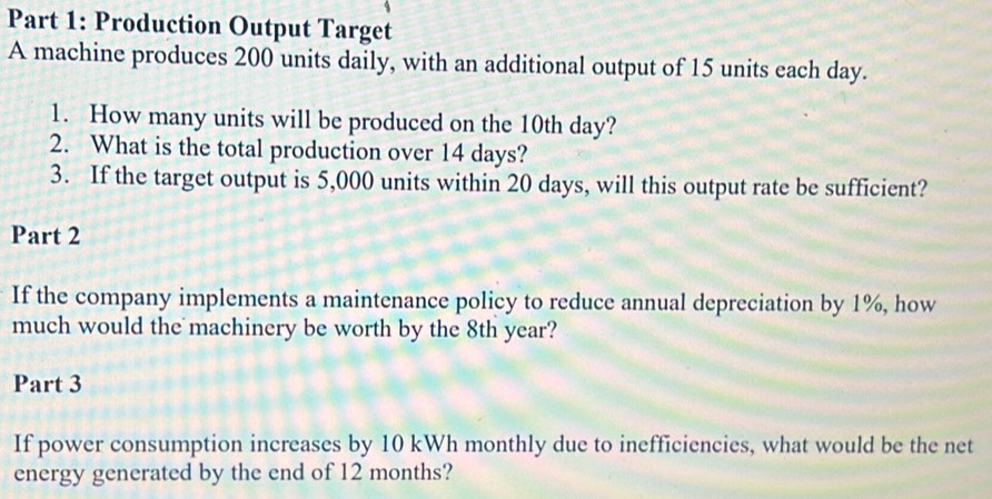 Production Output Target 
A machine produces 200 units daily, with an additional output of 15 units each day. 
1. How many units will be produced on the 10th day? 
2. What is the total production over 14 days? 
3. If the target output is 5,000 units within 20 days, will this output rate be sufficient? 
Part 2 
If the company implements a maintenance policy to reduce annual depreciation by 1%, how 
much would the machinery be worth by the 8th year? 
Part 3 
If power consumption increases by 10 kWh monthly due to inefficiencies, what would be the net 
energy generated by the end of 12 months?