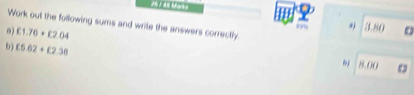 20 / 48 Marks 
Work out the following sums and write the answers correctly. 
0) £1.76+£2.04
09% 9j 3.80
b) £5.62+£2.38
9 8.00