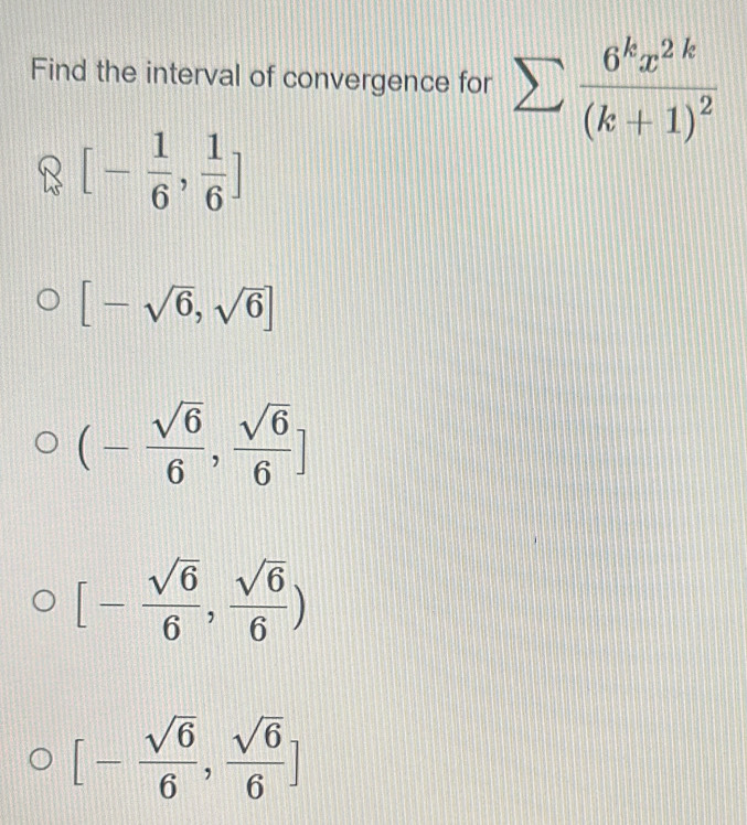 Find the interval of convergence for sumlimits frac 6^kx^(2k)(k+1)^2
[- 1/6 , 1/6 ]
[-sqrt(6),sqrt(6)]
(- sqrt(6)/6 , sqrt(6)/6 ]
[- sqrt(6)/6 , sqrt(6)/6 )
[- sqrt(6)/6 , sqrt(6)/6 ]