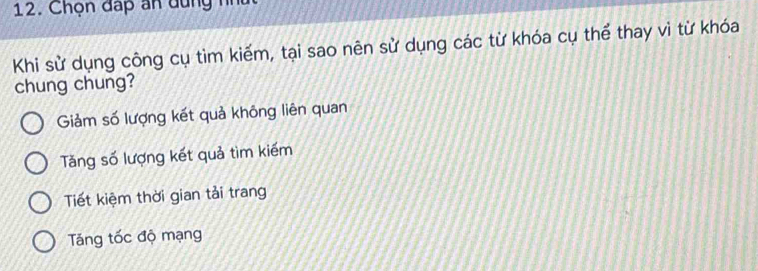 Chọn đấp an dùng như
Khi sử dụng công cụ tìm kiếm, tại sao nên sử dụng các từ khóa cụ thể thay vì từ khóa
chung chung?
Giảm số lượng kết quả không liên quan
Tăng số lượng kết quả tìm kiếm
Tiết kiệm thời gian tải trang
Tăng tốc độ mạng