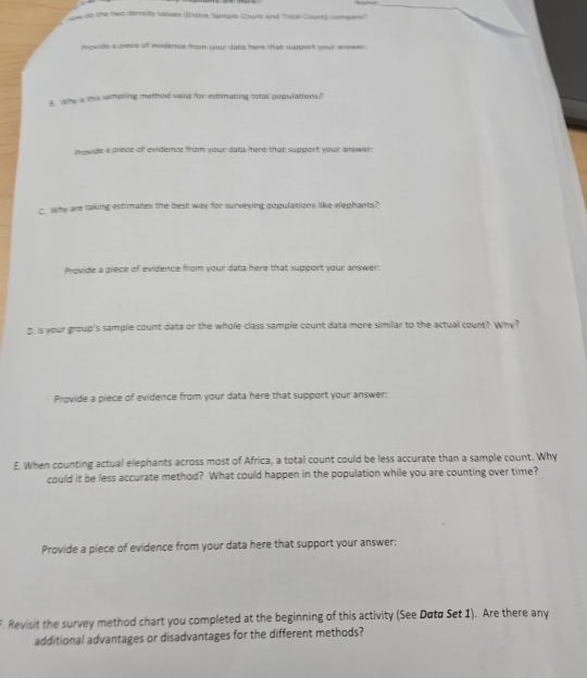 ne de the two demsity values (Entire Sample Count and Tutal Count) compare? 
trovide a piece of evidence from your dats here that sugoert your anewer 
s, why is this sampling methed vaild for estimating total populations? 
arowde a prece of evidence from your date here that support your anwer. 
why are taking estimates the best way for surveying populations like elephants? 
Provide a piece of evidence from your data here that support your answer: 
D. is your group's sample count data or the whole class sample count data more similar to the actual count? Why? 
Provide a piece of evidence from your data here that support your answer: 
E. When counting actual elephants across most of Africa, a total count could be less accurate than a sample count. Why 
could it be less accurate method? What could happen in the population while you are counting over time? 
Provide a piece of evidence from your data here that support your answer: 
. Revisit the survey method chart you completed at the beginning of this activity (See Døtø Set 1). Are there any 
additional advantages or disadvantages for the different methods?