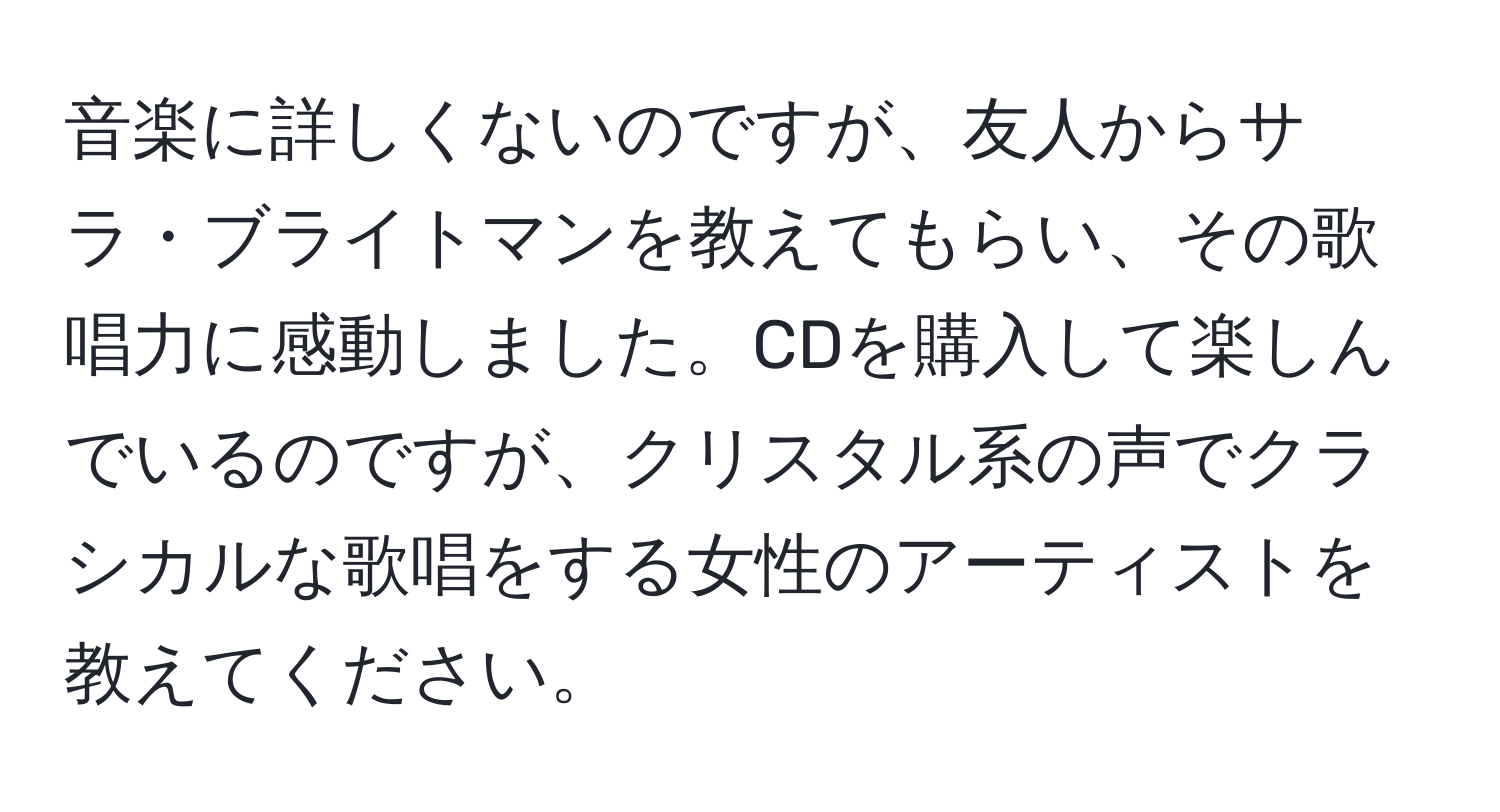 音楽に詳しくないのですが、友人からサラ・ブライトマンを教えてもらい、その歌唱力に感動しました。CDを購入して楽しんでいるのですが、クリスタル系の声でクラシカルな歌唱をする女性のアーティストを教えてください。