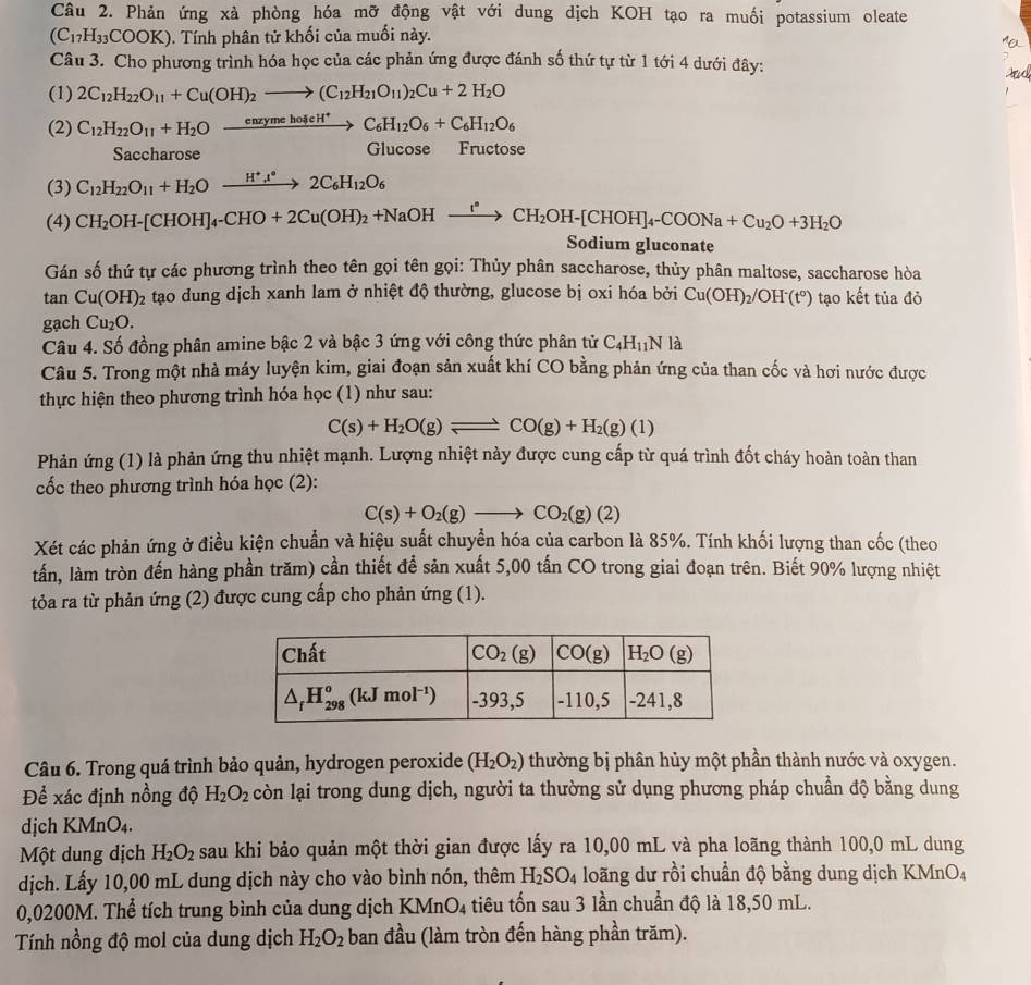 Phản ứng xà phòng hóa mỡ động vật với dung dịch KOH tạo ra muối potassium oleate
(C_17H_33COOK) 0. Tính phân tử khối của muối này.
Câu 3. Cho phương trình hóa học của các phản ứng được đánh số thứ tự từ 1 tới 4 dưới đây:
And
(1) 2C_12H_22O_11+Cu(OH)_2to (C_12H_21O_11)_2Cu+2H_2O
(2) C_12H_22O_11+H_2O xrightarrow enzymehoieH^+ C_6H_12O_6+C_6H_12O_6
Saccharose Glucose Fructose
(3) C_12H_22O_11+H_2Oxrightarrow H^+l°2C_6H_12O_6
(4) CH_2OH-[CHOH]_4-CHO+2Cu(OH)_2+NaOHxrightarrow I°CH_2OH-[CHOH]_4-COONa+Cu_2O+3H_2O
Sodium gluconate
Gán số thứ tự các phương trình theo tên gọi tên gọi: Thủy phân saccharose, thủy phân maltose, saccharose hòa
tan Cu(OH)_2 tạo dung dịch xanh lam ở nhiệt độ thường, glucose bị oxi hóa bởi Cu(OH)_2/OH^-(t°) tạo kết tủa đỏ
gạch Cu_2O.
Câu 4. Số đồng phân amine bậc 2 và bậc 3 ứng với công thức phân tử C_4H_11N là
Câu 5. Trong một nhà máy luyện kim, giai đoạn sản xuất khí CO bằng phản ứng của than cốc và hơi nước được
thực hiện theo phương trình hóa học (1) như sau:
C(s)+H_2O(g)leftharpoons CO(g)+H_2(g)(l)
Phản ứng (1) là phản ứng thu nhiệt mạnh. Lượng nhiệt này được cung cấp từ quá trình đốt cháy hoàn toàn than
cốc theo phương trình hóa học (2):
C(s)+O_2(g)to CO_2(g)(2)
Xét các phản ứng ở điều kiện chuẩn và hiệu suất chuyển hóa của carbon là 85%. Tính khối lượng than cốc (theo
tấần, làm tròn đến hàng phần trăm) cần thiết để sản xuất 5,00 tấn CO trong giai đoạn trên. Biết 90% lượng nhiệt
tỏa ra từ phản ứng (2) được cung cấp cho phản ứng (1).
Câu 6. Trong quá trình bảo quản, hydrogen peroxide (H_2O_2) thường bị phân hủy một phần thành nước và oxygen.
Để xác định nồng độ H_2O_2 còn lại trong dung dịch, người ta thường sử dụng phương pháp chuẩn độ bằng dung
dịch KMnO_4.
Một dung dịch H_2O_2 sau khi bảo quản một thời gian được lấy ra 10,00 mL và pha loãng thành 100,0 mL dung
dịch. Lấy 10,00 mL dung dịch này cho vào bình nón, thêm H_2SO_4 loãng dư rồi chuẩn độ bằng dung dịch KMnO4
0,0200M. Thể tích trung bình của dung dịch KMnO_4 tiu tốn sau 3 lần chuẩn độ là 18,50 mL.
Tính nồng độ mol của dung dịch H_2O_2 ban đầu (làm tròn đến hàng phần trăm).