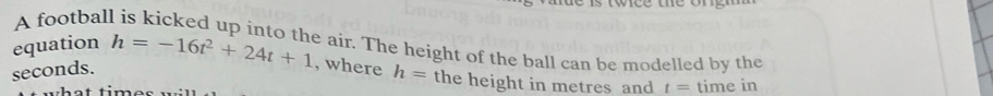 twce te o 
A footbal 
e air. The height of the ball can be modelled by the 
equation h=-16t^2+24t+1 , where h= the height in metres and t= time in
seconds.