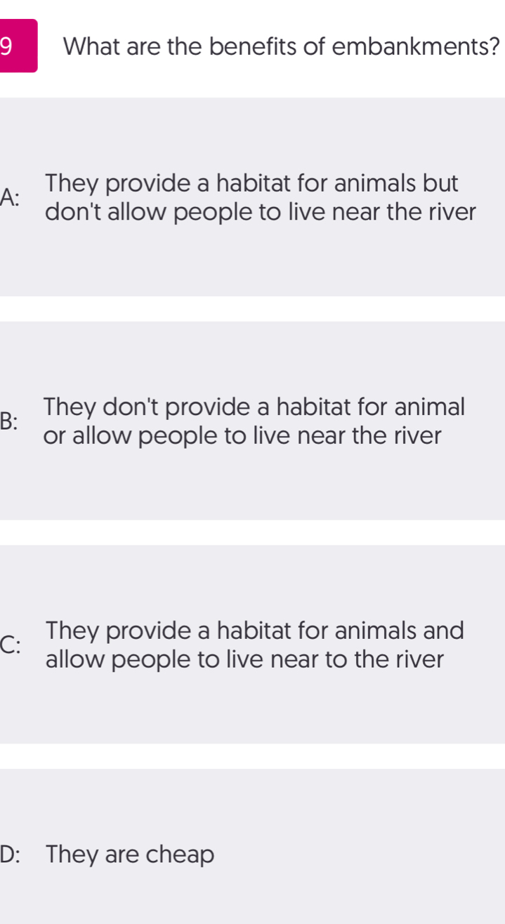 What are the benefits of embankments?
A: They provide a habitat for animals but
don't allow people to live near the river
B: They don't provide a habitat for animal
or allow people to live near the river
C: They provide a habitat for animals and
allow people to live near to the river
D: They are cheap