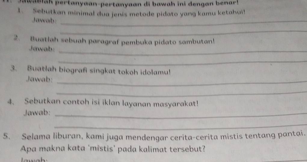 Jawablah pertanyaan-pertanyaan di bawah ini dengan benar! 
1. Sebutkan minimal dua jenis metode pidato yang kamu ketahui! 
Jawab:_ 
_ 
2. Buatlah sebuah paragraf pembuka pidato sambutan! 
Jawab: 
_ 
_ 
3. Buatlah biografi singkat tokoh idolamu! 
Jawab:_ 
_ 
4. Sebutkan contoh isi iklan layanan masyarakat! 
Jawab:_ 
_ 
5. Selama liburan, kami juga mendengar cerita-cerita mistis tentang pantai. 
Apa makna kata ‘mistis’ pada kalimat tersebut?