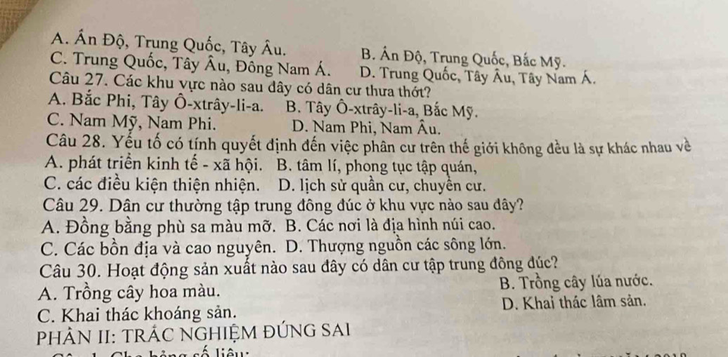 A. Ấn Độ, Trung Quốc, Tây Âu. B. Án Độ, Trung Quốc, Bắc Mỹ.
C. Trung Quốc, Tây Âu, Đồng Nam Á. D. Trung Quốc, Tây Âu, Tây Nam Á.
Câu 27. Các khu vực nào sau dây có dân cư thưa thớt?
A. Bắc Phi, Tây Ô-xtrây-li-a. B. Tây Ô-xtrây-li-a, Bắc Mỹ.
C. Nam Mỹ, Nam Phi. D. Nam Phi, Nam Âu.
Câu 28. Yếu tố có tính quyết định đến việc phân cư trên thế giới không đều là sự khác nhau về
A. phát triển kinh tế - xã hội. B. tâm lí, phong tục tập quán,
C. các điều kiện thiện nhiện. D. lịch sử quần cư, chuyển cư.
Câu 29. Dân cư thường tập trung đông đúc ở khu vực nào sau dây?
A. Đồng bằng phù sa màu mỡ. B. Các nơi là địa hình núi cao.
C. Các bồn địa và cao nguyên. D. Thượng nguồn các sông lớn.
Câu 30. Hoạt động sản xuất nào sau đây có dân cư tập trung đông đúc?
A. Trồng cây hoa màu. B. Trồng cây lúa nước.
C. Khai thác khoáng sản. D. Khai thác lâm sản.
PHÂN II: TRÁC NGHIỆM ĐÚNG SAI
Liêu: