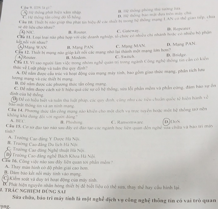 IDS là gi
A Hệ thông phát hiện xâm nhập. B. Hệ thống phòng thủ tường lưa
C. Hệ thống tần công đỏ lỗ hồng D. Hệ thống bảo mật đựa trên máy chủ
Câu 10. Thiết bị nào giúp thu phát tín hiệu đẻ các thiết bị trong hệ thống mạng LAN có thể giao tiếp, chia
sé dữ liệu cho nhau?
A) NIC. B. Router. C. Gateway D. Repeater.
Cầu II. Loại loại nào phủ hợp với các doanh nghiệp, tổ chức có nhiều chi nhánh hoặc có nhiều bộ phận
kết nổi với nhau?
A Mạng WAN. B. Mạng PAN. C. Mạng MAN. D. Mạng PAN.
Cầu 12. Thiết bị mạng nào giúp kết nổi các mạng nhỏ lại thành một mạng lớn hơn?
A Router B. Modem. C. Switch D. Bridge.
Câu 13. Vì sao người làm việc trong nhóm nghề quản trị trong ngành Công nghệ thông tin cần có kiến
thức về Luật pháp và tuân thủ quy định?
A. Để nắm được cầu trúc và hoạt động của mạng máy tính, bao gồm giao thức mạng, phân tích lưu
lượng mạng và các thiết bị mạng.
B. Đề nắm được các phương thức tần công mạng.
C. Để nằm được cách xử lí hiệu quả các sự cổ hể thống, sửa lỗi phần mêm và phần cứng, đảm báo sự ồn
định của hệ thống.
ĐĐ Để có hiểu biết và tuân thủ luật pháp, các quy định, cũng như các tiêu chuẩn quốc tế hiện hành về
bào mật thông tin và an ninh mạng.
Câu 14. Phương thức tần công mạng nào khiến cho một dịch vụ trực tuyển hoặc một hệ thống trở nên
không khá dụng đối với người dùng?
A. BEC. B. Phishing C. Ransomware D.)DoS
Câu 15. Cơ sở đảo tạo nào sau đây có đảo tạo các nganh học liên quan đến nghệ sưa chữa và bao trì máy
tinh?
A. Trường Cao đẳng Y Dược Hà Nội.
B. Trường Cao đẳng Du lịch Hà Nội
C. Trường Cao đăng Nghệ thuật Hà Nội.
Dộ Trường Cao đẳng nghề Bách Khoa Hà Nội
Cau 16. Công việc nào sau đây liên quan tới phần mềm?
A. Thay mản hình có độ phân giải cao hơn.
B. Đảm bảo kết nổi máy tính vào mạng.
C Kiểm soát và duy trì hoạt động của máy tính.
D. Phát hiện nguyên nhân hóng thiết bị đề biết liệu có thể sửa. thay thể hay cầu hình lại.
1. trác nghiệm đúng sai
Sửa chữa, bảo trì máy tính là một nghề dịch vụ công nghệ thông tin có vai trò quan
o ng.