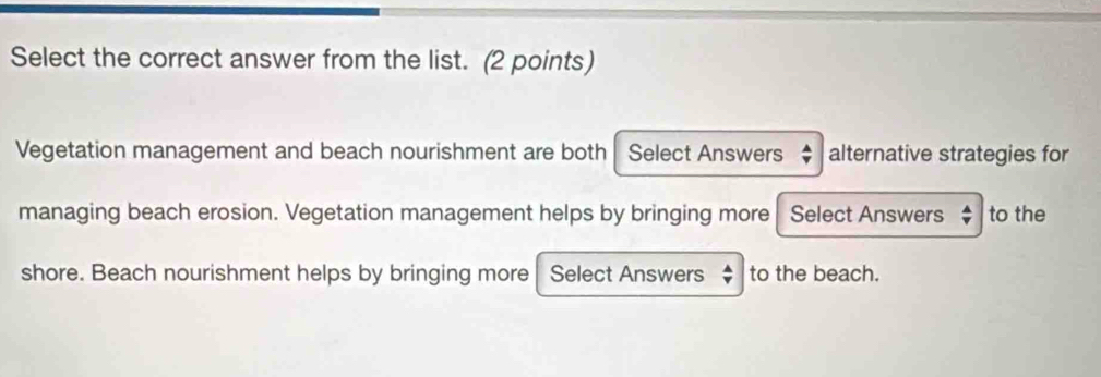 Select the correct answer from the list. (2 points) 
Vegetation management and beach nourishment are both Select Answers alternative strategies for 
managing beach erosion. Vegetation management helps by bringing more Select Answers $ to the 
shore. Beach nourishment helps by bringing more Select Answers to the beach.