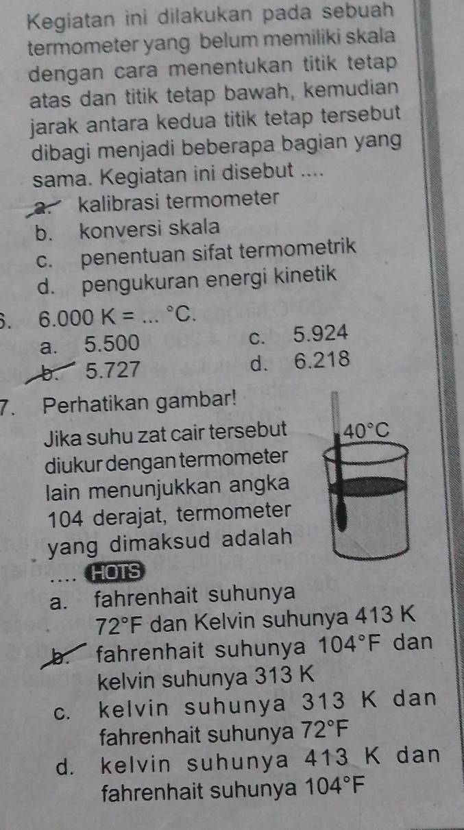 Kegiatan ini dilakukan pada sebuah
termometer yang belum memiliki skala
dengan cara menentukan titik tetap 
atas dan titik tetap bawah, kemudian
jarak antara kedua titik tetap tersebut 
dibagi menjadi beberapa bagian yang
sama. Kegiatan ini disebut ....
a. kalibrasi termometer
b. konversi skala
c. penentuan sifat termometrik
d. pengukuran energi kinetik
i. 6.000K= _  ^circ C.
a. 5.500 c. 5.924
b. 5.727 d. 6.218
7. Perhatikan gambar!
Jika suhu zat cair tersebut 40°C
diukur dengan termometer
lain menunjukkan angka
104 derajat, termometer
yang dimaksud adalah 
.. HOTS
a. fahrenhait suhunya
72°F dan Kelvin suhunya 413 K
b. fahrenhait suhunya 104°F dan
kelvin suhunya 313 K
c. kelvin suhunya 313 K dan
fahrenhait suhunya 72°F
d. kelvin suhunya 413 K dan
fahrenhait suhunya 104°F