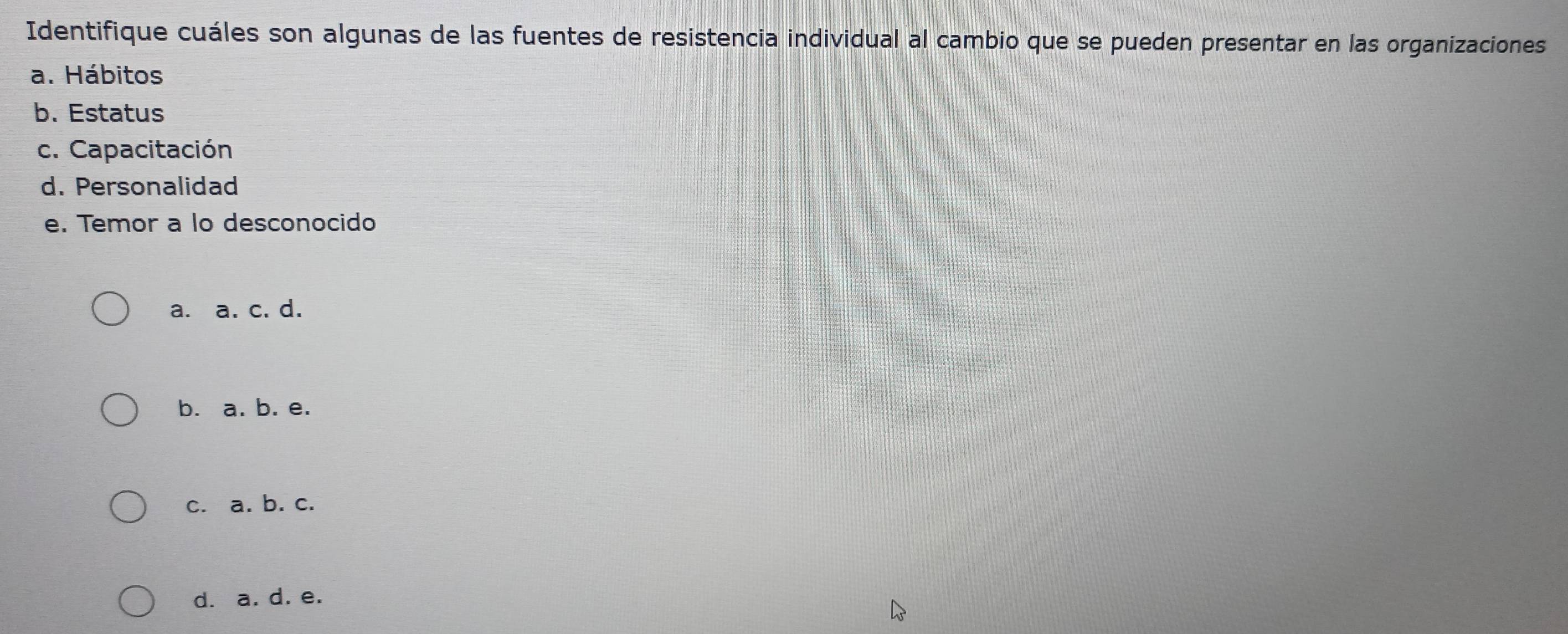 Identifique cuáles son algunas de las fuentes de resistencia individual al cambio que se pueden presentar en las organizaciones
a. Hábitos
b. Estatus
c. Capacitación
d. Personalidad
e. Temor a lo desconocido
a. a. c. d.
b. a. b. e.
c. a. b. c.
d. a. d. e.