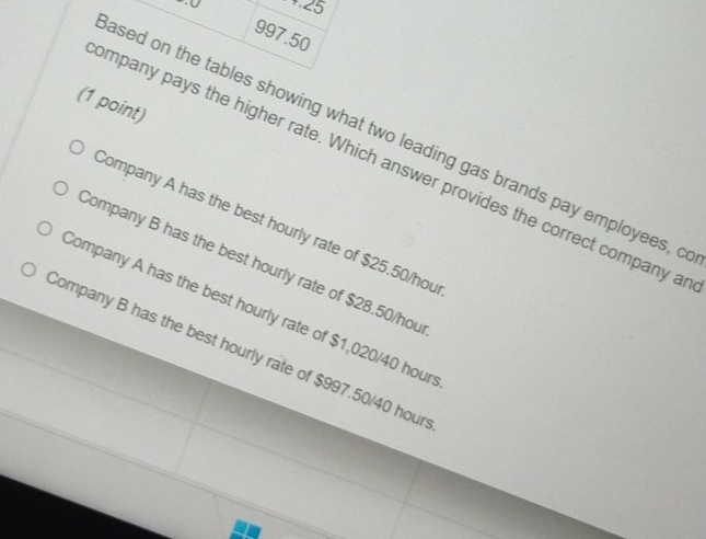 +25
997.50
(1 point)
ased on the tables showing what two leading gas brands pay employees, o
ompany pays the higher rate. Which answer provides the correct company a
Company A has the best hourly rate of $25.50/hou
Company B has the best hourly rate of $28.50/hou
Company A has the best hourly rate of $1,020/40 hour
Sompany B has the best hourly rate of $997.50/40 hour