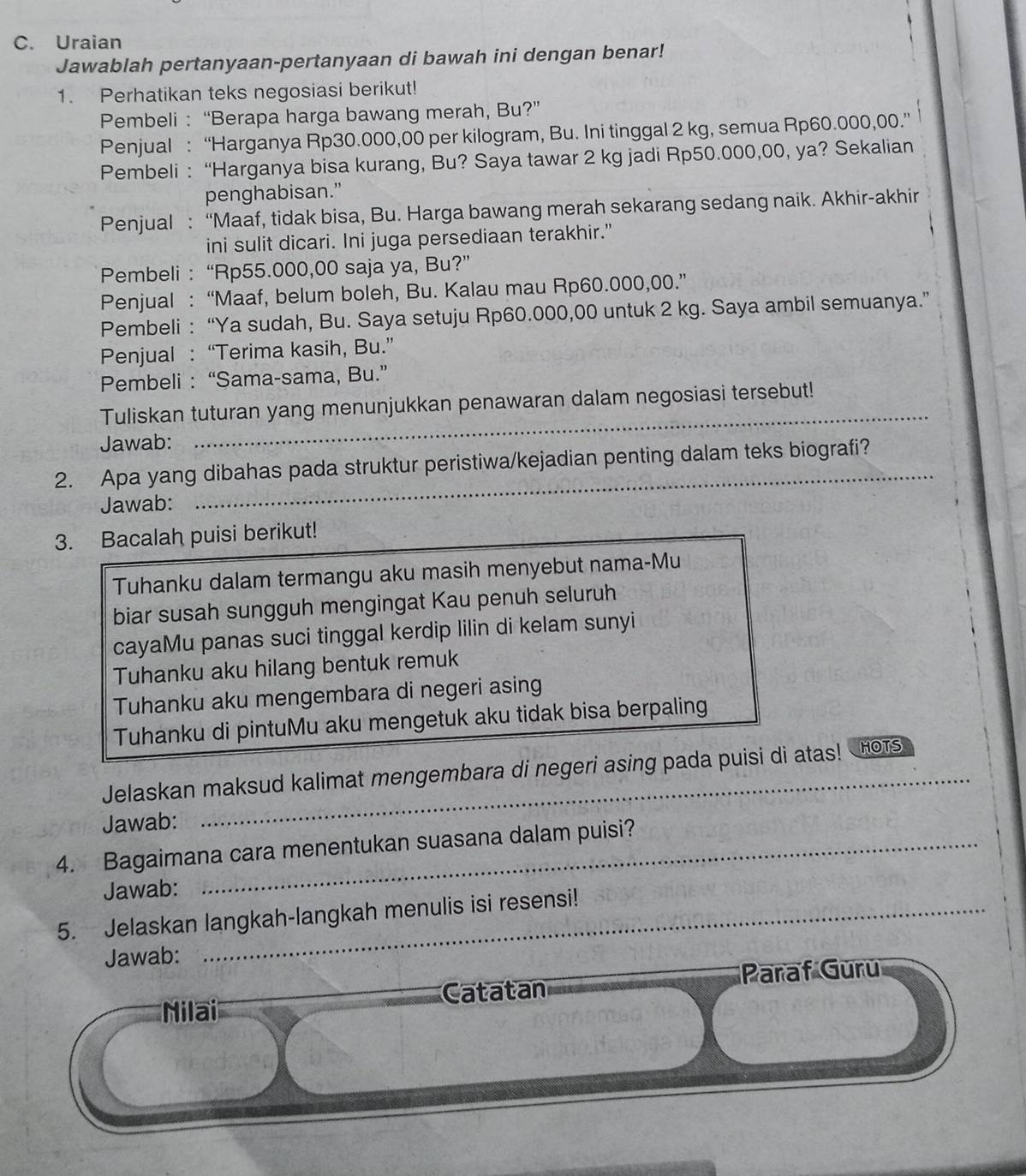 Uraian
Jawablah pertanyaan-pertanyaan di bawah ini dengan benar!
1. Perhatikan teks negosiasi berikut!
Pembeli : “Berapa harga bawang merah, Bu?”
Penjual : “Harganya Rp30.000,00 per kilogram, Bu. Ini tinggal 2 kg, semua Rp60.000,00.”
Pembeli : “Harganya bisa kurang, Bu? Saya tawar 2 kg jadi Rp50.000,00, ya? Sekalian
penghabisan.”
Penjual : “Maaf, tidak bisa, Bu. Harga bawang merah sekarang sedang naik. Akhir-akhir
ini sulit dicari. Ini juga persediaan terakhir.”
Pembeli : “Rp55.000,00 saja ya, Bu?”
Penjual : “Maaf, belum boleh, Bu. Kalau mau Rp60.000,00.”
Pembeli : “Ya sudah, Bu. Saya setuju Rp60.000,00 untuk 2 kg. Saya ambil semuanya.”
Penjual : “Terima kasih, Bu.”
Pembeli : “Sama-sama, Bu.”
_
Tuliskan tuturan yang menunjukkan penawaran dalam negosiasi tersebut!
Jawab:
2. Apa yang dibahas pada struktur peristiwa/kejadian penting dalam teks biografi?
Jawab:
3. Bacalah puisi berikut!
Tuhanku dalam termangu aku masih menyebut nama-Mu
biar susah sungguh mengingat Kau penuh seluruh
cayaMu panas suci tinggal kerdip lilin di kelam sunyi
Tuhanku aku hilang bentuk remuk
Tuhanku aku mengembara di negeri asing
Tuhanku di pintuMu aku mengetuk aku tidak bisa berpaling
Jelaskan maksud kalimat mengembara di negeri asing pada puisi di atas! HOTs
Jawab:
4. Bagaimana cara menentukan suasana dalam puisi?
Jawab:
5. Jelaskan langkah-langkah menulis isi resensi!
Jawab:
Paraf Güru
Nilai Catatan