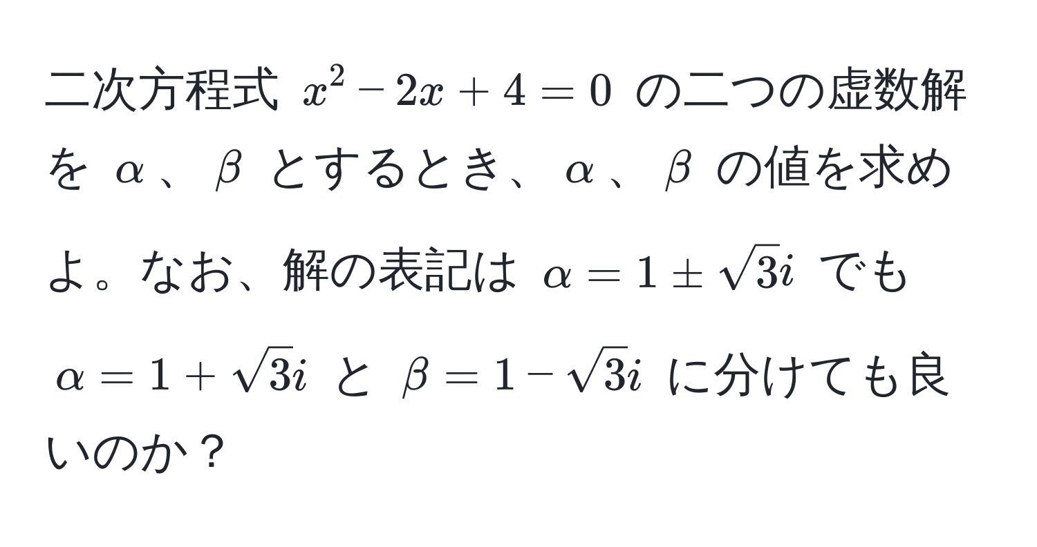 二次方程式 $x^(2 - 2x + 4 = 0$ の二つの虚数解を $alpha$、$beta$ とするとき、$alpha$、$beta$ の値を求めよ。なお、解の表記は $alpha = 1 ± sqrt(3)i$ でも $alpha = 1 + sqrt3)i$ と $beta = 1 - sqrt(3)i$ に分けても良いのか？