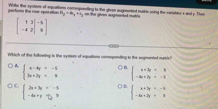 Write the system of equations corresponding to the given augmented matrix using the variables x and y. Then
perform the row operation R_2=4r_1+r_2 on the given augmented matrix.
beginbmatrix 1&3&|-5 -4&2|&9endbmatrix
Which of the following is the system of equations corresponding to the augmented matrix?
A. beginarrayl x-4y=-5 3x+2y=9endarray.
B. beginarrayl x+3y=9 -4x+2y=-5endarray.
C. beginarrayl 2x+3y=-5 -4x+y=9endarray.
D. beginarrayl x+3y=-5 -4x+2y=9endarray.