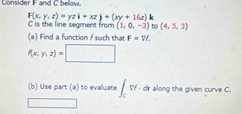 Consider F and C below.
F(x,y,z)=yzi+xzj+(xy+16z) 1 
C is the line segment from (1,0,-3) to (4,5,3)
(a) Find a function f such that F=Vf.
f(x,y,z)=□
(b) Use part (a) to evaluate ∈t _Cvf· dr along the given curve C.