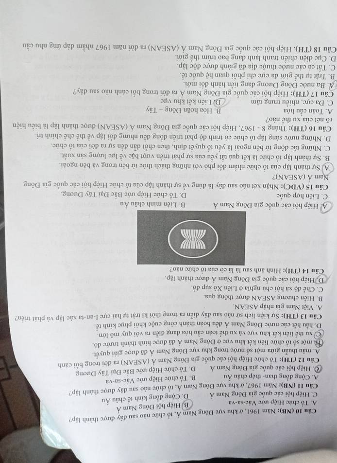 (NB): Năm 1961, ở khu vực Đông Nam Á, tổ chức nào sau đây được thành lập?
A. Tổ chức Hiệp ước Vác-sa-va B Hiệp hội Đông Nam Á
C. Hiệp hội các quốc gia Đông Nam Á D. Cộng đồng kinh tế châu Âu
Câu 11 (NB): Năm 1967, ở khu vực Đông Nam Á, tổ chức nào sau đây được thành lập?
A. Cộng đồng than- thép châu Âu B. Tổ chức Hiệp ước Vác-sa-va
Ô. Hiệp hội các quốc gia Đông Nam Á D. Tổ chức Hiệp ước Bắc Đại Tây Dương
Câu 12 (TH): Tổ chức Hiệp hội các quốc gia Đông Nam Á (ASEAN) ra đời trong bối cảnh
A. mâu thuẫn giữa một số nước trong khu vực Đông Nam Á đã được giải quyết.
Bi một số tổ chức liên kết khu vực ở Đông Nam Á đã được hình thành trước đô.
C xu thể liên kết khu vực và xu thể toàn cầu hóa đang diễn ra với quy mô lớn
D. hầu hết các nước Đông Nam Á đều hoàn thành công cuộc khôi phục kinh tế.
Câu 13 (TH): Sự kiện lịch sử nào sau đây diễn ra trong thời kỉ trật tự hai cực I-an-ta xác lập và phát triển?
A. Việt Nam gia nhập ASEAN.
B. Hiển chương ASEAN được thông qua.
C. Chể độ xã hội chủ nghĩa ở Liên Xô sụp đồ.
D. Hiệp hội các quốc gia Đông Nam Á được thành lập.
Câu 14 (TH): Hình ảnh sau là lá cờ của tổ chức nào?
A Hiệp hội các quốc gia Đông Nam Á B. Liên minh châu Âu
C. Liên hợp quốc D. Tổ chức Hiệp ước Bắc Đại Tây Dương.
Câu 15 (VDC): Nhận xét nào sau đây là đúng về sự thành lập của tổ chức Hiệp hội các quốc gia Đông
Nam Á (ASEAN)?
A. Sự thành lập của tổ chức nhằm đổi phó với những thách thức từ bên trong và bên ngoài.
B. Sự thành lập tổ chức là kết quả tất yếu của sự phát triển vượt bậc về lực lượng săn xuất.
C. Những tác động từ bên ngoài là yếu tổ quyết định, then chốt dẫn đến sự ra đời của tổ chức.
D. Những nước sáng lập tổ chức có trình độ phát triển đồng đều nhưng đổi lập về thể chế chính trị.
Câu 16 (TH): Tháng 8 - 1967, Hiệp hội các quốc gia Đông Nam Á (ASEAN) được thành lập là biểu hiện
rõ nét của xu thể nào?
A. Toàn cầu hóa  B. Hòa hoãn Đông - Tây
C. Đa cực, nhiều trung tâm D. Liên kết khu vực
Câu 17 (TH): Hiệp hội các quốc gia Đông Nam Á ra đời trong bổi cảnh nào sau dây?
A. Ba nước Đông Dương đang tiền hành đồi mới.
B. Trật tự thể giới đa cực chi phối quan hệ quốc tế.
C. Tất cả các nước thuộc địa đã giành được độc lập.
D. Cục diện chiến tranh lạnh đang bao trùm thể giới.
Câu 18 (TH). Hiệp hội các quốc gia Đông Nam Á (ASEAN) ra đời năm 1967 nhằm đáp ứng nhu cầu