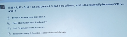 If RS=7, RT=5, ST=12 , and points R, S, and T are collinear, what is the relationship between points R, S.
and T?
Polet it is between point 5 and point T.
Point S is between point R and poin; T.
C ！ Poin't I is between point it and point 5.
D] There is not enough information to determine the relationship.