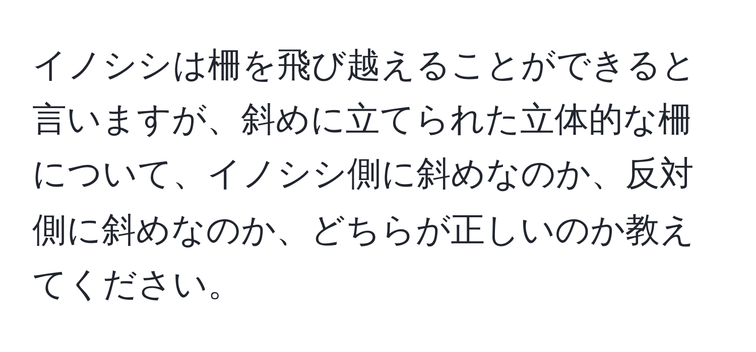 イノシシは柵を飛び越えることができると言いますが、斜めに立てられた立体的な柵について、イノシシ側に斜めなのか、反対側に斜めなのか、どちらが正しいのか教えてください。