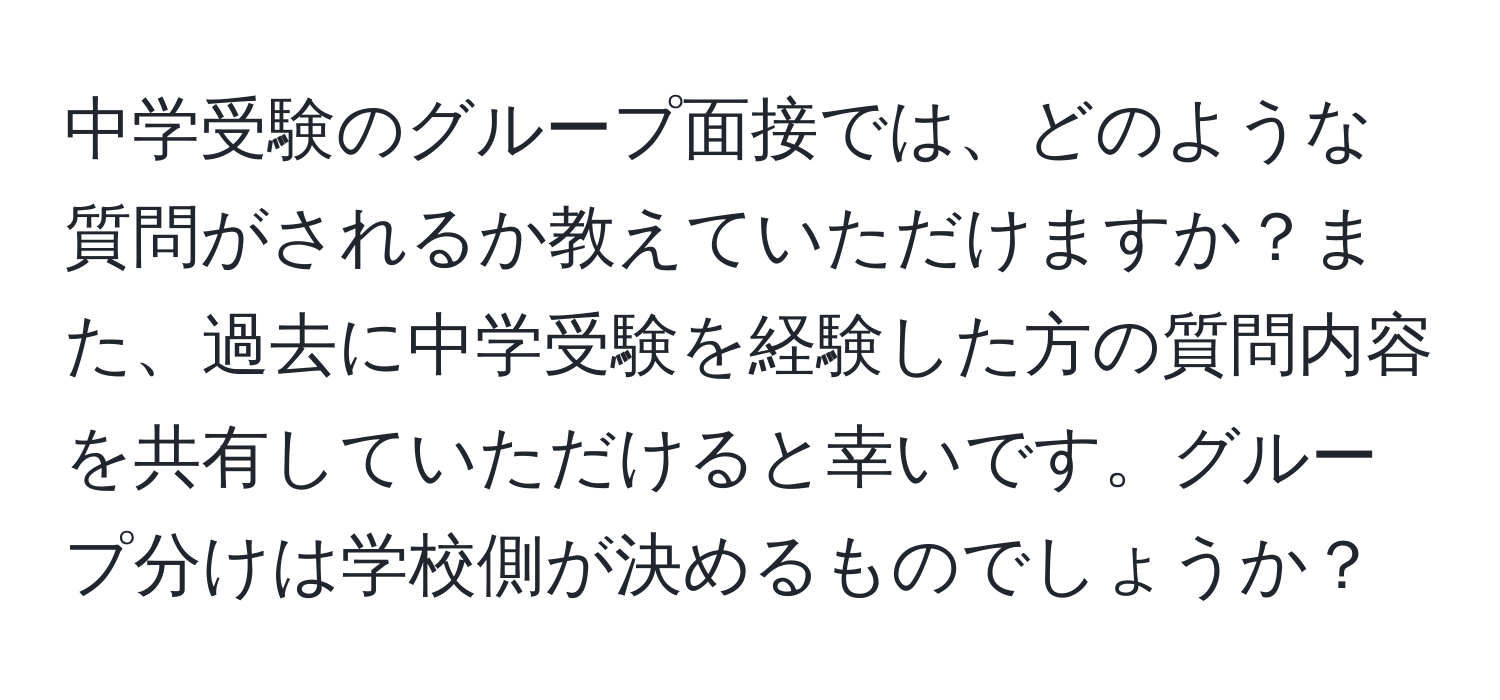 中学受験のグループ面接では、どのような質問がされるか教えていただけますか？また、過去に中学受験を経験した方の質問内容を共有していただけると幸いです。グループ分けは学校側が決めるものでしょうか？