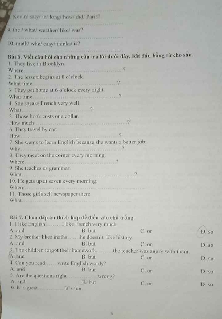 Kevin/ saty/ in/ long/ how/ did/ Paris?
_
9 the / what/ weather/ like/ was?
_
10 math/ who/ easy/ thinks/ is?
_
Bài 6. Viết câu hỏi cho những câu trả lời dưới đây, bắt đầu bằng từ cho sẵn.
1. They live in Blooklyn.
Where_ .?
2. The lesson begins at 8 o’clock.
What time_
?
3. They get home at 6 o`clock every night.
What time_
?
4. She speaks French very well.
What _?
5. Those book costs one dollar.
How much_ .?
6. They travel by car.
How_ .?
7. She wants to learn English because she wants a better job.
Why_ ?
8. They meet on the corner every morning.
Where_ .?
9 She teaches us grammar
What_ ?
10. He gets up at seven every morning.
When_
11. Those girls sell newspaper there
What_
Bài 7. Chon đáp án thích hợp đề điền vào chỗ trống.
1. I like English._ I like French very much
A. and B. but C. or D. so
2. My brother likes maths _he doesn’t like history
A and B. but C. or D. so
3. The children forgot their homework, _the teacher was angry with them.
A and B. but C. or D. so
4 Can you read write English words?
A and B but C. or D. so
5. Are the questions right _wrong?
A. and B but C. or D so
6. It’s great _it's fun
5