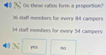 Do these ratios form a proportion?
36 staff members for every 84 campers
34 staff members for every 54 campers
yes no