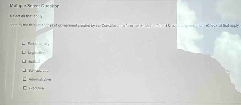 Multiple Select Question
Select all that apply
ldentify the three branches of government created by the Constitution to form the structure of the U.S. national government. (Check all that apply.)
Parliamentary
Legislative
Judicial
Bure aucratic
Administrative
Executive