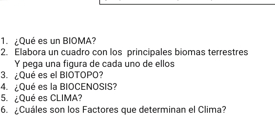 ¿Qué es un BIOMA? 
2. Elabora un cuadro con los principales biomas terrestres 
Y pega una figura de cada uno de ellos 
3. ¿Qué es el BIOTOPO? 
4. ¿Qué es la BIOCENOSIS? 
5. ¿Qué es CLIMA? 
6. ¿Cuáles son los Factores que determinan el Clima?