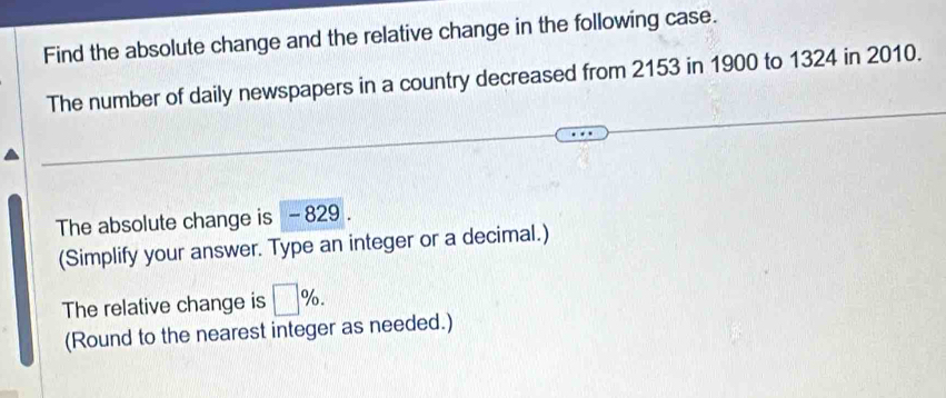 Find the absolute change and the relative change in the following case. 
The number of daily newspapers in a country decreased from 2153 in 1900 to 1324 in 2010. 
The absolute change is - 829. 
(Simplify your answer. Type an integer or a decimal.) 
The relative change is □ %. 
(Round to the nearest integer as needed.)