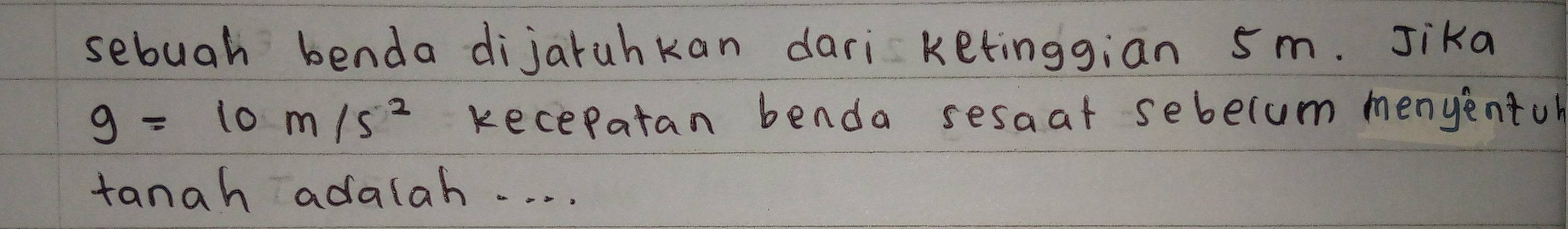 sebuah benda dijaruhkan dari ketinggian 5m. Jika
g=10m/s^2 kecepatan benda sesaat sebelum menyentoh 
tanah adalah. . . .