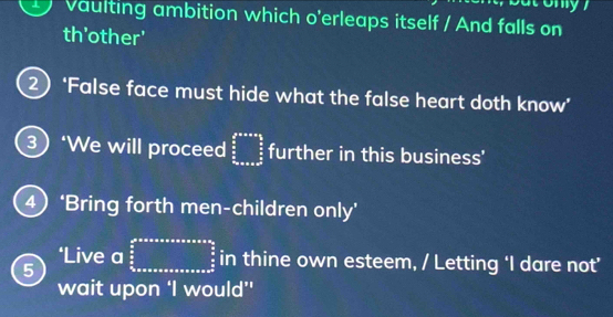 vaulting ambition which o'erleaps itself / And falls on 
th'other' 
2) ‘False face must hide what the false heart doth know’ 
3) ‘We will proceed beginarrayr b^(3x+as frac 5)  5/3  x/a ans=as2endarray further in this business' 
4 ‘Bring forth men-children only’ 
‘Live a 
5 frac frac avarean+a* nsons=n+a* nsou= a/2 3 frac 5_a in thine own esteem, / Letting ‘I dare not’ 
wait upon ‘I would”