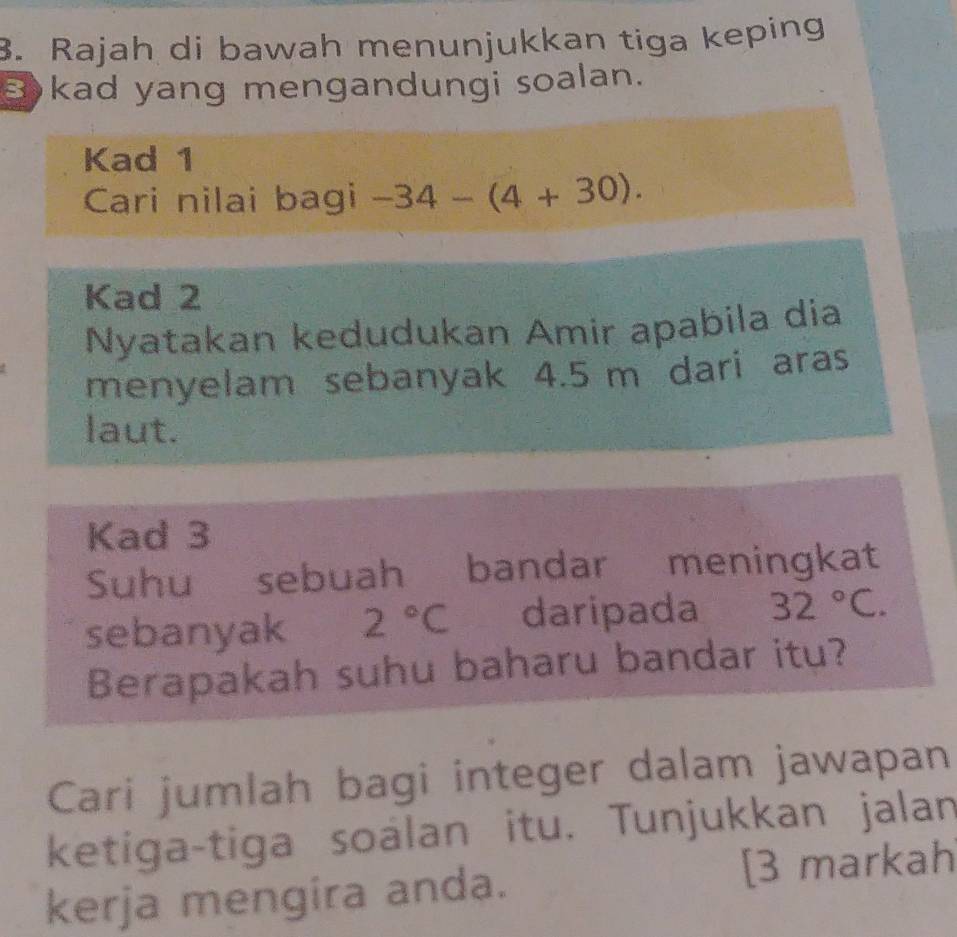 Rajah di bawah menunjukkan tiga keping 
kad yang mengandungi soalan. 
Kad 1
Cari nilai bagi -34-(4+30). 
Kad 2 
Nyatakan kedudukan Amir apabila dia 
menyelam sebanyak 4.5 m dari aras 
laut. 
Kad 3
Suhu sebuah bandar meningkat 
sebanyak 2°C daripada 32°C. 
Berapakah suhu baharu bandar itu? 
Cari jumlah bagi integer dalam jawapan 
ketiga-tiga soálan itu. Tunjukkan jalan 
kerja mengira anda. [3 markah