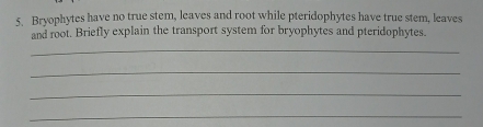 Bryophytes have no true stem, leaves and root while pteridophytes have true stem, leaves 
and root. Briefly explain the transport system for bryophytes and pteridophytes. 
_ 
_ 
_ 
_