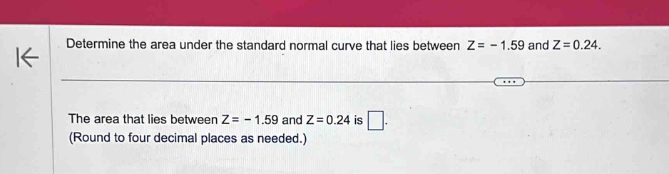 Determine the area under the standard normal curve that lies between Z=-1.59 and Z=0.24. 
The area that lies between Z=-1.59 and Z=0.24 is □ . 
(Round to four decimal places as needed.)